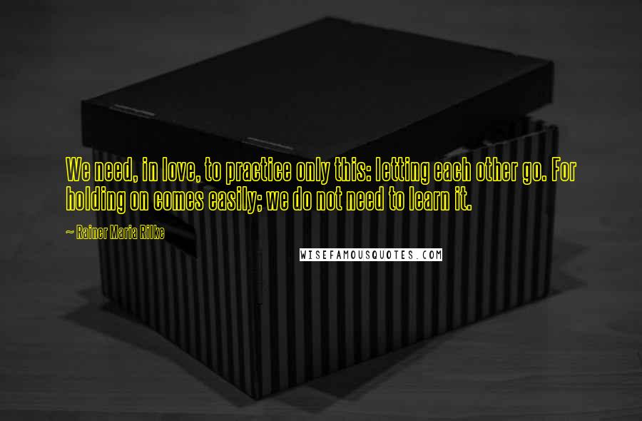 Rainer Maria Rilke Quotes: We need, in love, to practice only this: letting each other go. For holding on comes easily; we do not need to learn it.