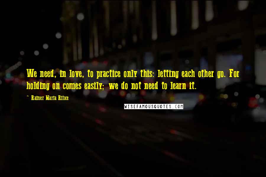 Rainer Maria Rilke Quotes: We need, in love, to practice only this: letting each other go. For holding on comes easily; we do not need to learn it.