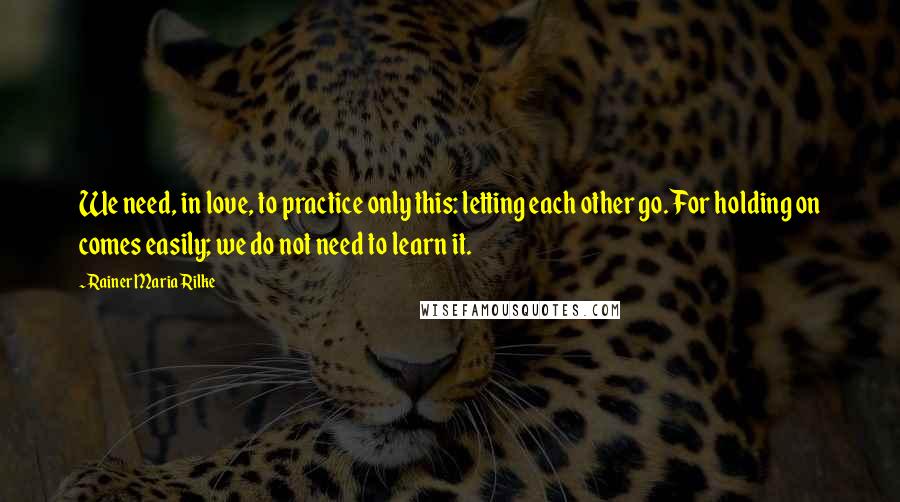 Rainer Maria Rilke Quotes: We need, in love, to practice only this: letting each other go. For holding on comes easily; we do not need to learn it.