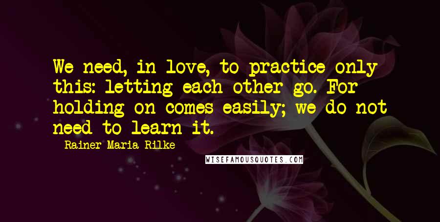 Rainer Maria Rilke Quotes: We need, in love, to practice only this: letting each other go. For holding on comes easily; we do not need to learn it.