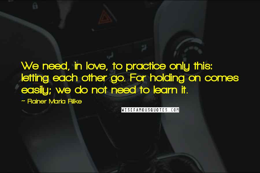 Rainer Maria Rilke Quotes: We need, in love, to practice only this: letting each other go. For holding on comes easily; we do not need to learn it.