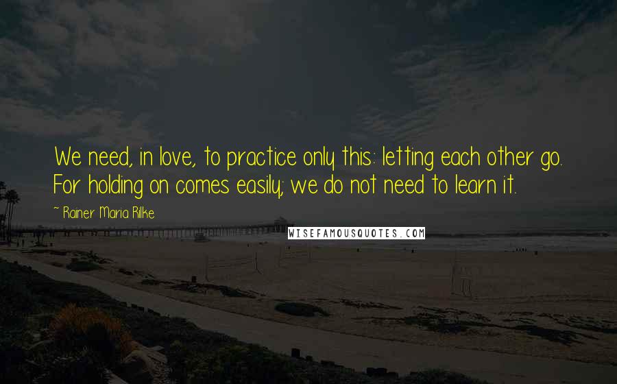 Rainer Maria Rilke Quotes: We need, in love, to practice only this: letting each other go. For holding on comes easily; we do not need to learn it.