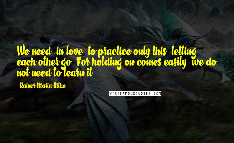 Rainer Maria Rilke Quotes: We need, in love, to practice only this: letting each other go. For holding on comes easily; we do not need to learn it.