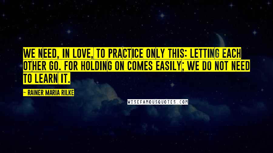 Rainer Maria Rilke Quotes: We need, in love, to practice only this: letting each other go. For holding on comes easily; we do not need to learn it.