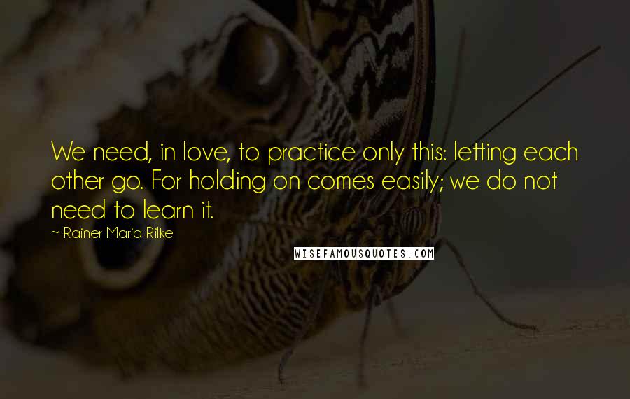 Rainer Maria Rilke Quotes: We need, in love, to practice only this: letting each other go. For holding on comes easily; we do not need to learn it.