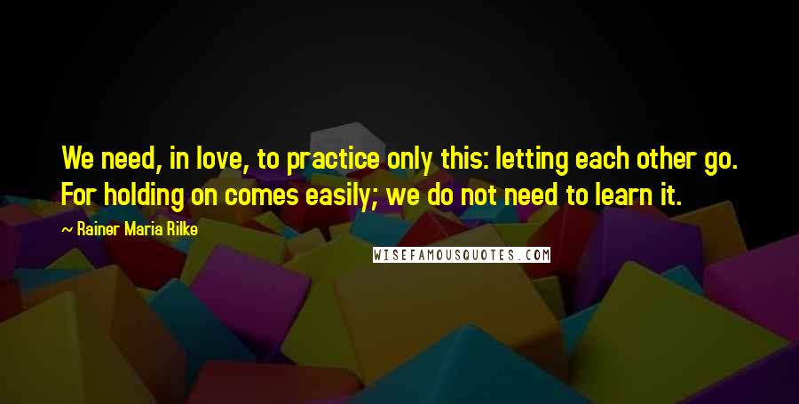 Rainer Maria Rilke Quotes: We need, in love, to practice only this: letting each other go. For holding on comes easily; we do not need to learn it.