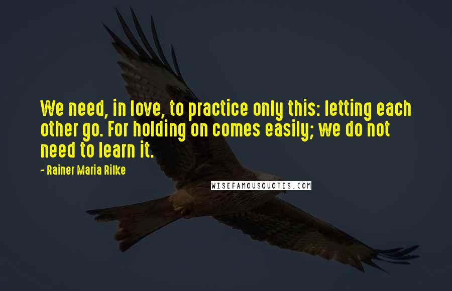 Rainer Maria Rilke Quotes: We need, in love, to practice only this: letting each other go. For holding on comes easily; we do not need to learn it.