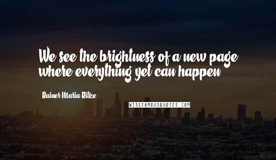 Rainer Maria Rilke Quotes: We see the brightness of a new page where everything yet can happen.