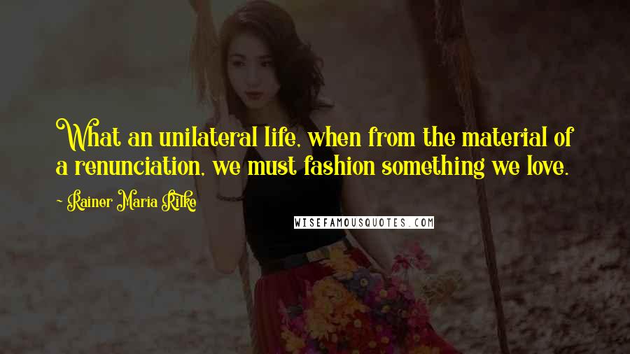 Rainer Maria Rilke Quotes: What an unilateral life, when from the material of a renunciation, we must fashion something we love.