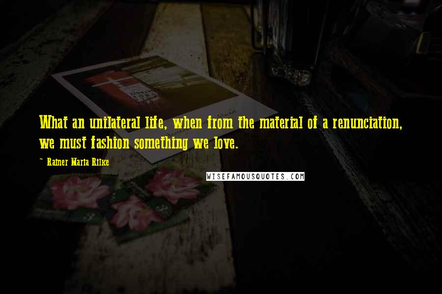 Rainer Maria Rilke Quotes: What an unilateral life, when from the material of a renunciation, we must fashion something we love.