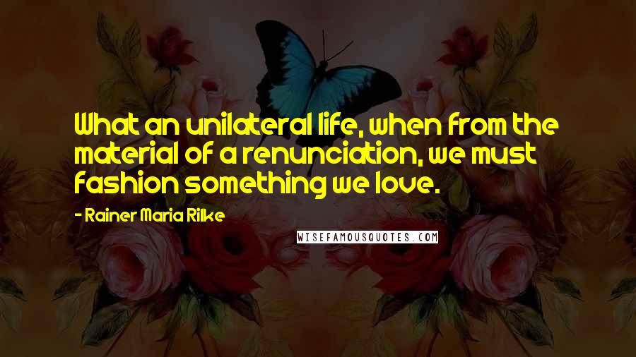 Rainer Maria Rilke Quotes: What an unilateral life, when from the material of a renunciation, we must fashion something we love.