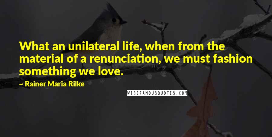 Rainer Maria Rilke Quotes: What an unilateral life, when from the material of a renunciation, we must fashion something we love.