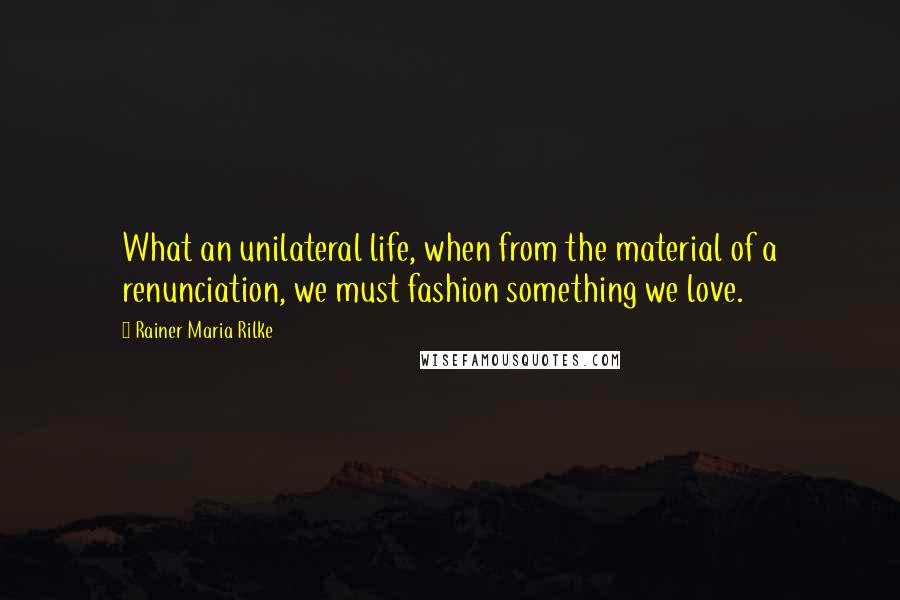 Rainer Maria Rilke Quotes: What an unilateral life, when from the material of a renunciation, we must fashion something we love.