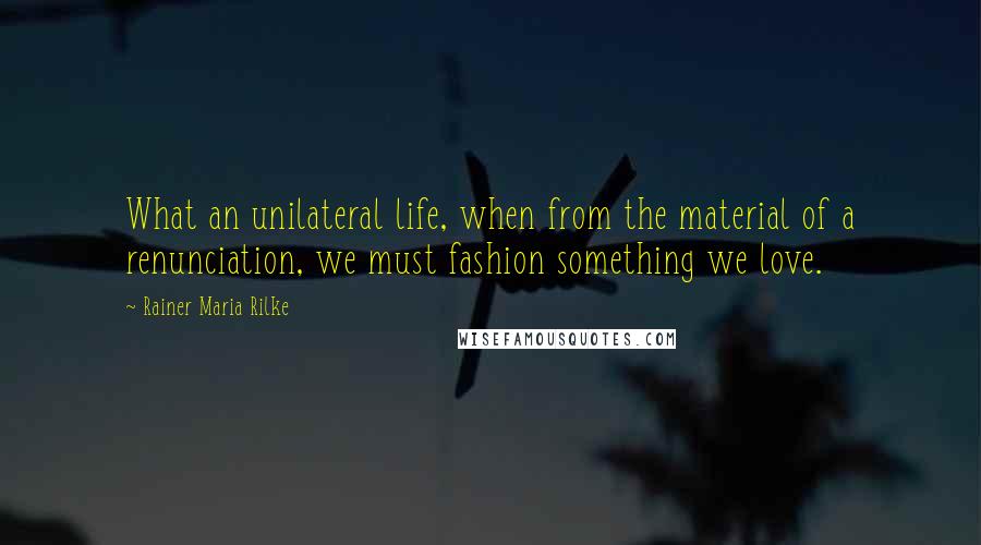 Rainer Maria Rilke Quotes: What an unilateral life, when from the material of a renunciation, we must fashion something we love.