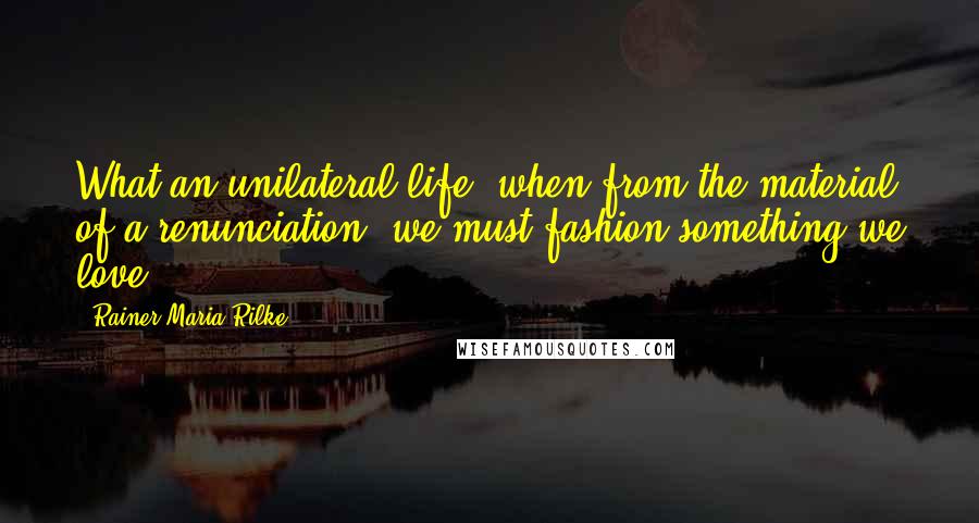 Rainer Maria Rilke Quotes: What an unilateral life, when from the material of a renunciation, we must fashion something we love.