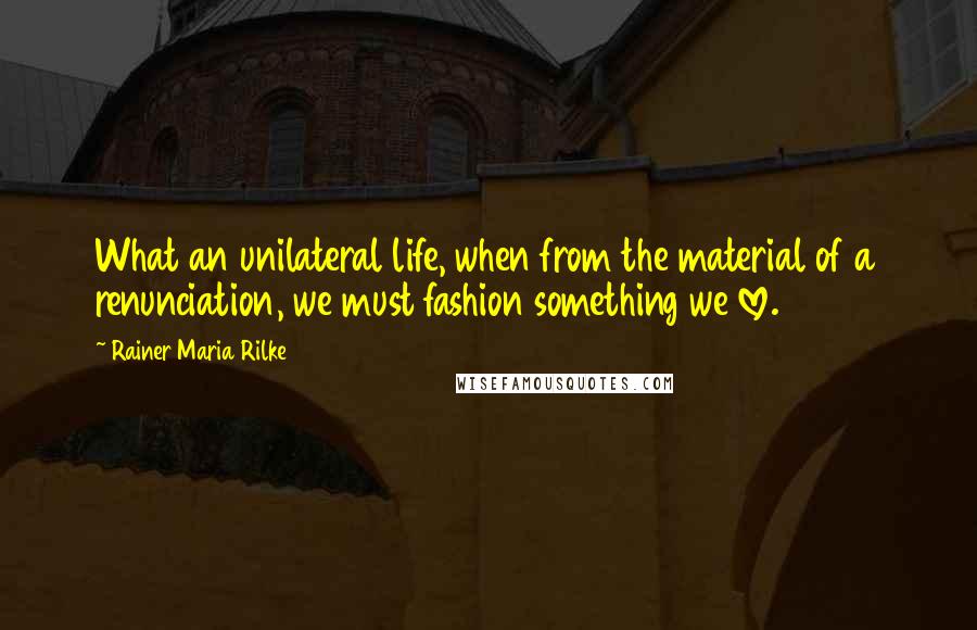 Rainer Maria Rilke Quotes: What an unilateral life, when from the material of a renunciation, we must fashion something we love.