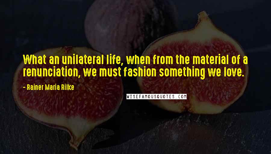 Rainer Maria Rilke Quotes: What an unilateral life, when from the material of a renunciation, we must fashion something we love.