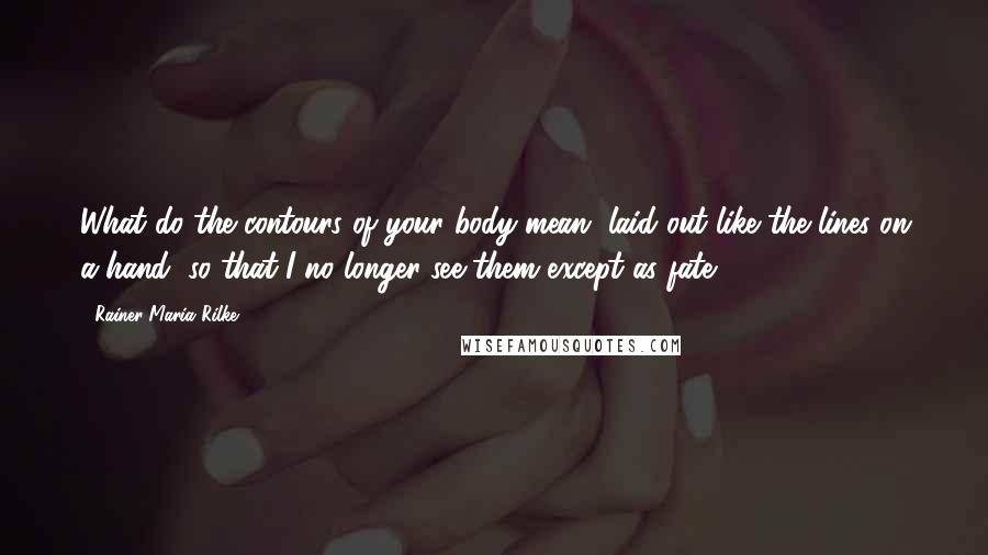 Rainer Maria Rilke Quotes: What do the contours of your body mean, laid out like the lines on a hand, so that I no longer see them except as fate?