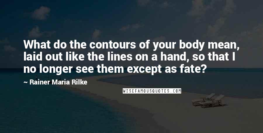 Rainer Maria Rilke Quotes: What do the contours of your body mean, laid out like the lines on a hand, so that I no longer see them except as fate?