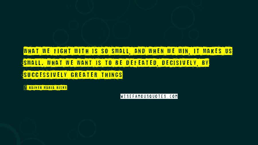 Rainer Maria Rilke Quotes: What we fight with is so small, and when we win, it makes us small. What we want is to be defeated, decisively, by successively greater things