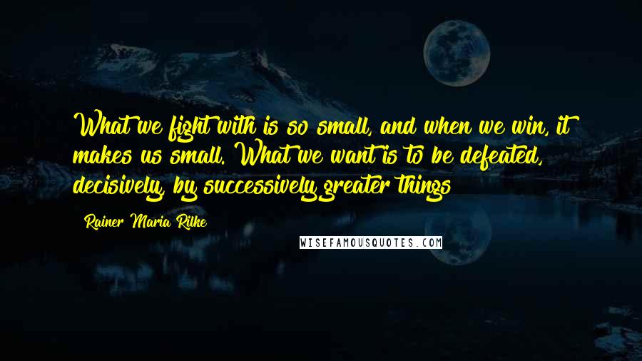 Rainer Maria Rilke Quotes: What we fight with is so small, and when we win, it makes us small. What we want is to be defeated, decisively, by successively greater things