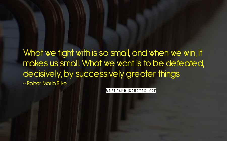 Rainer Maria Rilke Quotes: What we fight with is so small, and when we win, it makes us small. What we want is to be defeated, decisively, by successively greater things