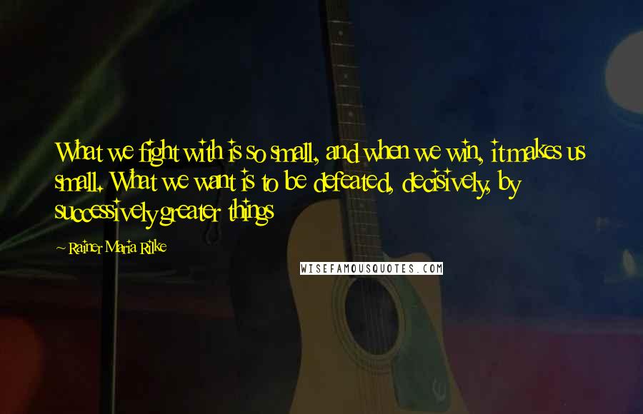 Rainer Maria Rilke Quotes: What we fight with is so small, and when we win, it makes us small. What we want is to be defeated, decisively, by successively greater things