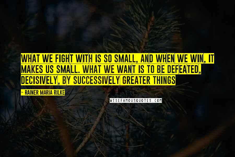Rainer Maria Rilke Quotes: What we fight with is so small, and when we win, it makes us small. What we want is to be defeated, decisively, by successively greater things