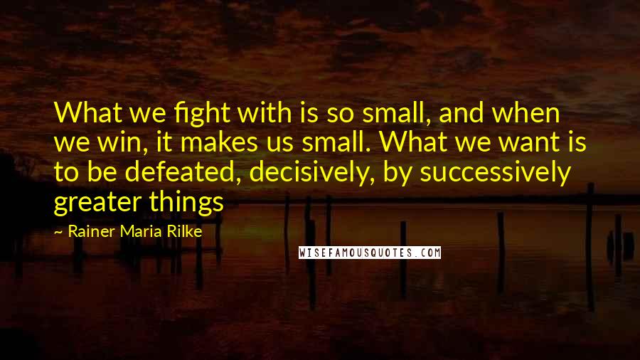 Rainer Maria Rilke Quotes: What we fight with is so small, and when we win, it makes us small. What we want is to be defeated, decisively, by successively greater things