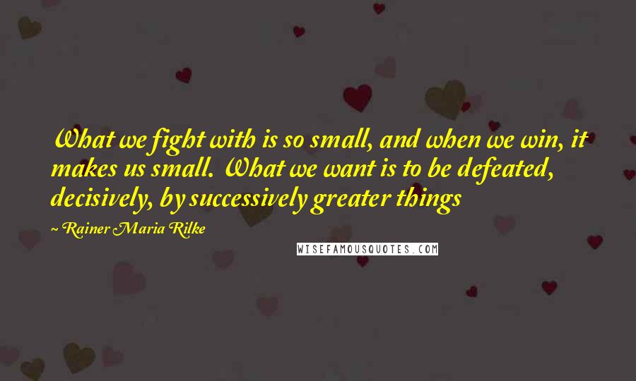 Rainer Maria Rilke Quotes: What we fight with is so small, and when we win, it makes us small. What we want is to be defeated, decisively, by successively greater things