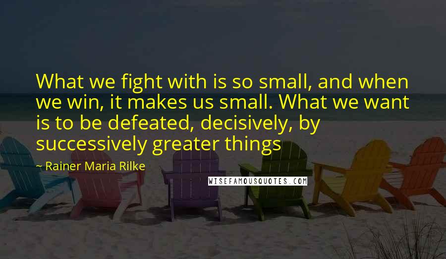 Rainer Maria Rilke Quotes: What we fight with is so small, and when we win, it makes us small. What we want is to be defeated, decisively, by successively greater things