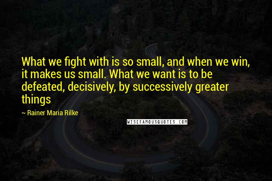 Rainer Maria Rilke Quotes: What we fight with is so small, and when we win, it makes us small. What we want is to be defeated, decisively, by successively greater things