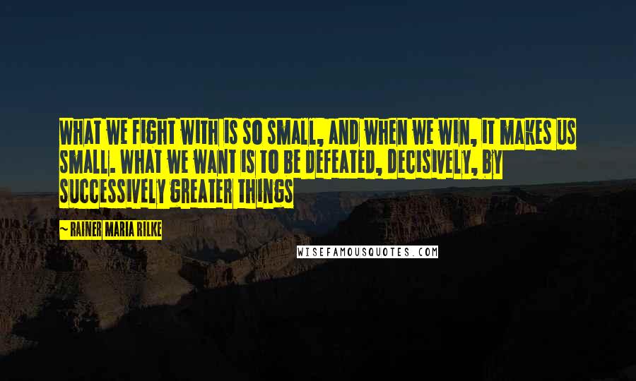 Rainer Maria Rilke Quotes: What we fight with is so small, and when we win, it makes us small. What we want is to be defeated, decisively, by successively greater things