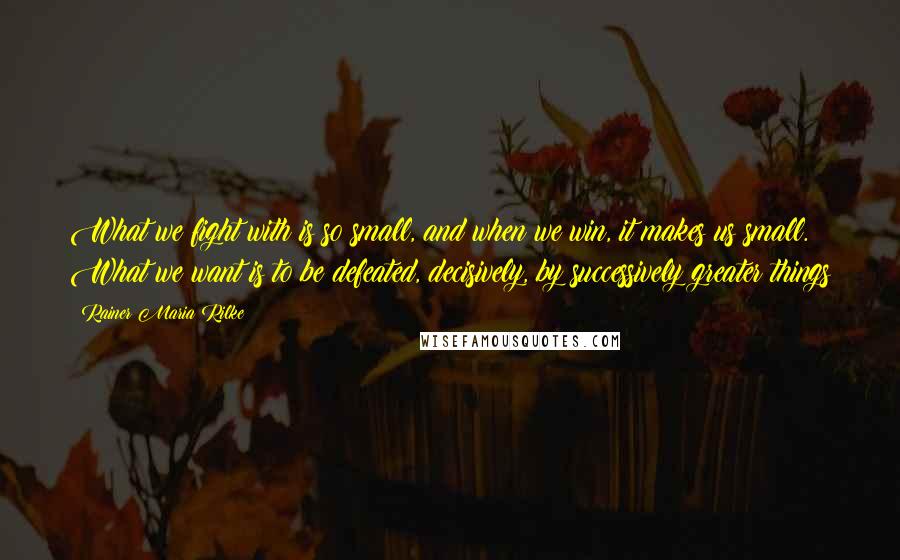 Rainer Maria Rilke Quotes: What we fight with is so small, and when we win, it makes us small. What we want is to be defeated, decisively, by successively greater things