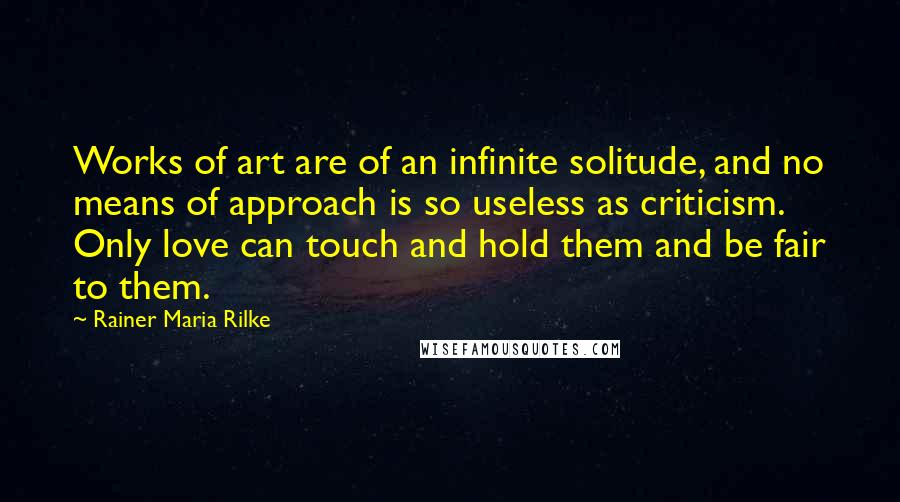 Rainer Maria Rilke Quotes: Works of art are of an infinite solitude, and no means of approach is so useless as criticism. Only love can touch and hold them and be fair to them.