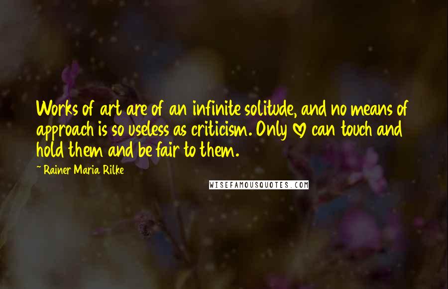 Rainer Maria Rilke Quotes: Works of art are of an infinite solitude, and no means of approach is so useless as criticism. Only love can touch and hold them and be fair to them.