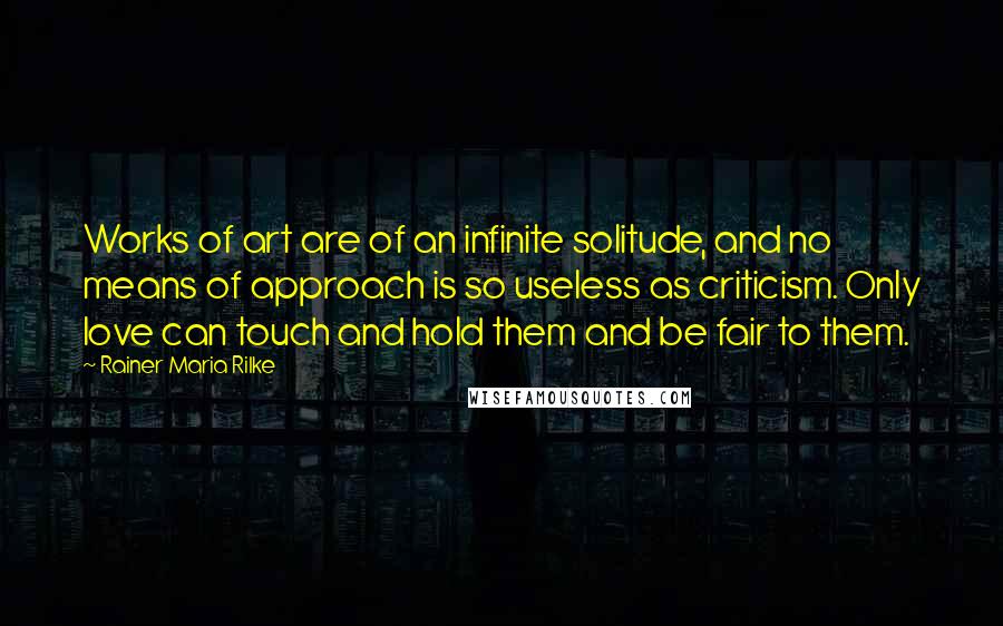 Rainer Maria Rilke Quotes: Works of art are of an infinite solitude, and no means of approach is so useless as criticism. Only love can touch and hold them and be fair to them.