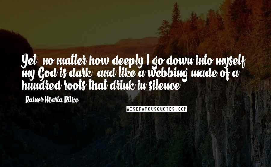 Rainer Maria Rilke Quotes: Yet, no matter how deeply I go down into myself, my God is dark, and like a webbing made of a hundred roots that drink in silence.