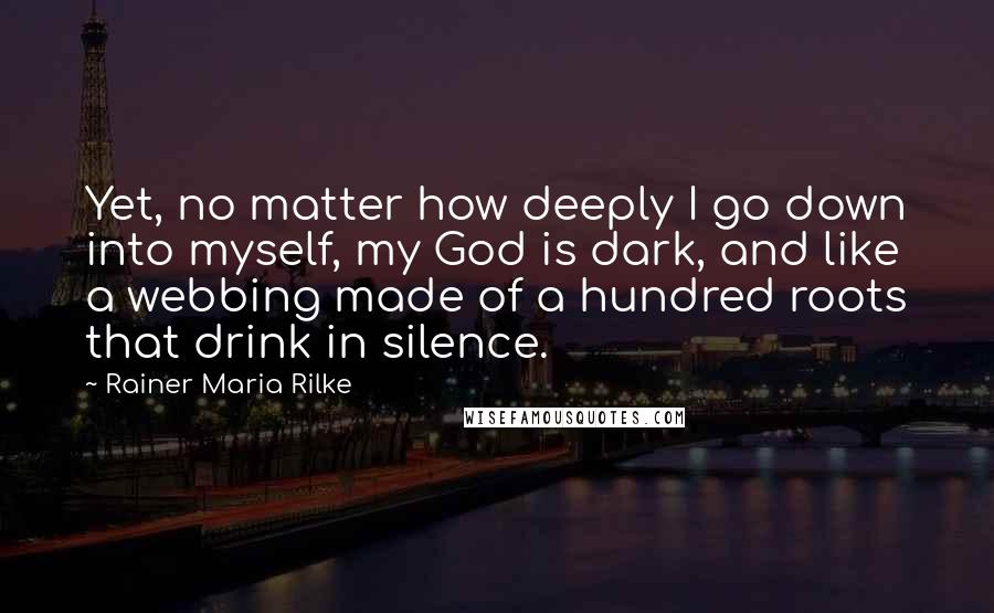 Rainer Maria Rilke Quotes: Yet, no matter how deeply I go down into myself, my God is dark, and like a webbing made of a hundred roots that drink in silence.