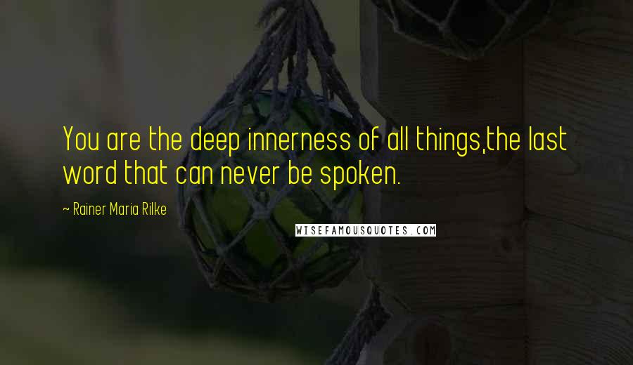 Rainer Maria Rilke Quotes: You are the deep innerness of all things,the last word that can never be spoken.