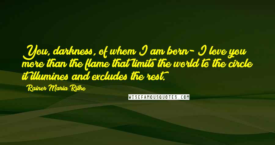 Rainer Maria Rilke Quotes: You, darkness, of whom I am born- I love you more than the flame that limits the world to the circle it illumines and excludes the rest.