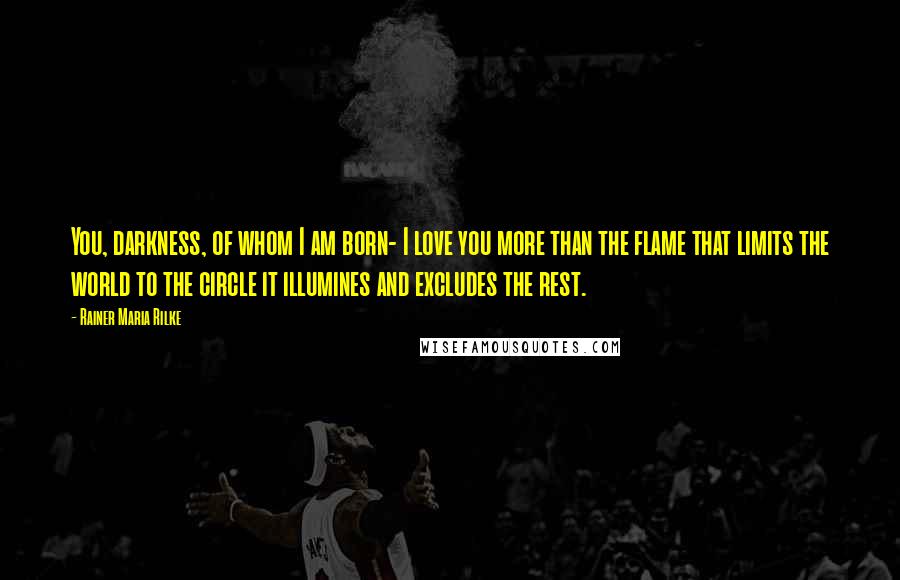 Rainer Maria Rilke Quotes: You, darkness, of whom I am born- I love you more than the flame that limits the world to the circle it illumines and excludes the rest.