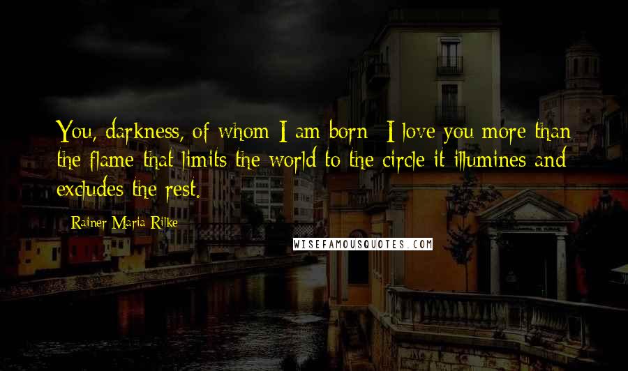 Rainer Maria Rilke Quotes: You, darkness, of whom I am born- I love you more than the flame that limits the world to the circle it illumines and excludes the rest.