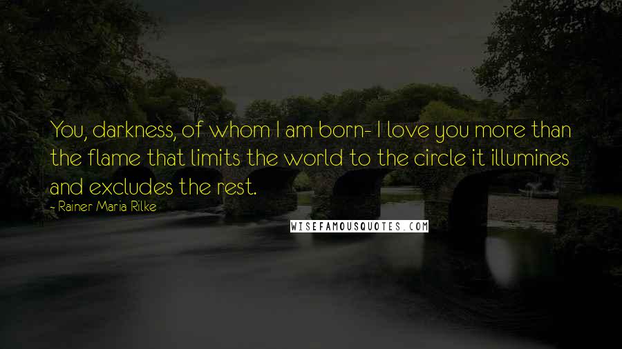 Rainer Maria Rilke Quotes: You, darkness, of whom I am born- I love you more than the flame that limits the world to the circle it illumines and excludes the rest.