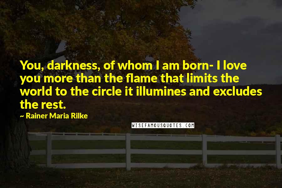 Rainer Maria Rilke Quotes: You, darkness, of whom I am born- I love you more than the flame that limits the world to the circle it illumines and excludes the rest.