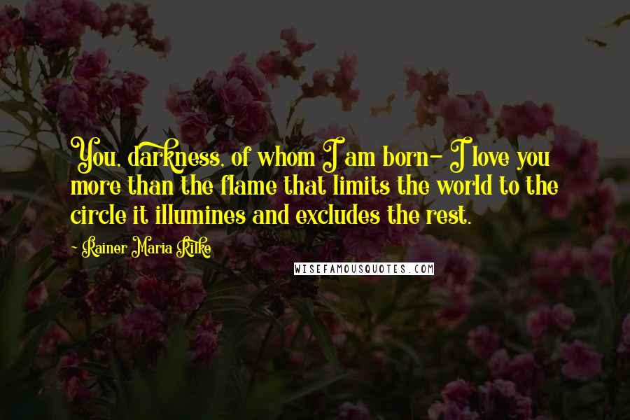 Rainer Maria Rilke Quotes: You, darkness, of whom I am born- I love you more than the flame that limits the world to the circle it illumines and excludes the rest.