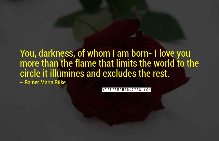 Rainer Maria Rilke Quotes: You, darkness, of whom I am born- I love you more than the flame that limits the world to the circle it illumines and excludes the rest.