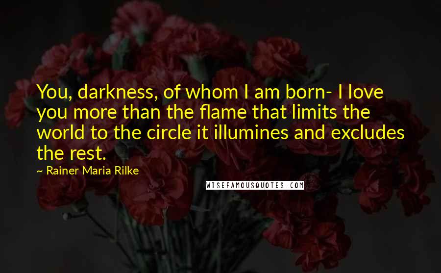 Rainer Maria Rilke Quotes: You, darkness, of whom I am born- I love you more than the flame that limits the world to the circle it illumines and excludes the rest.