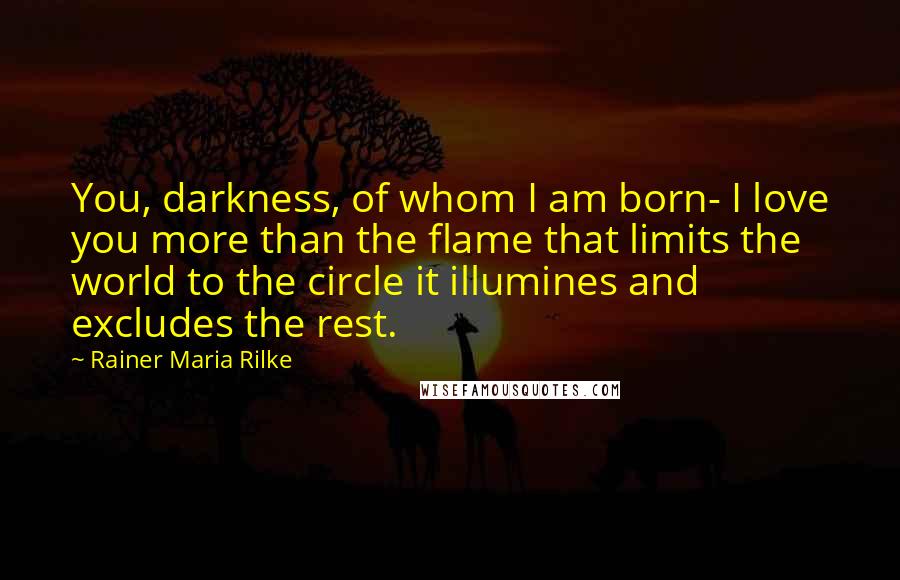 Rainer Maria Rilke Quotes: You, darkness, of whom I am born- I love you more than the flame that limits the world to the circle it illumines and excludes the rest.