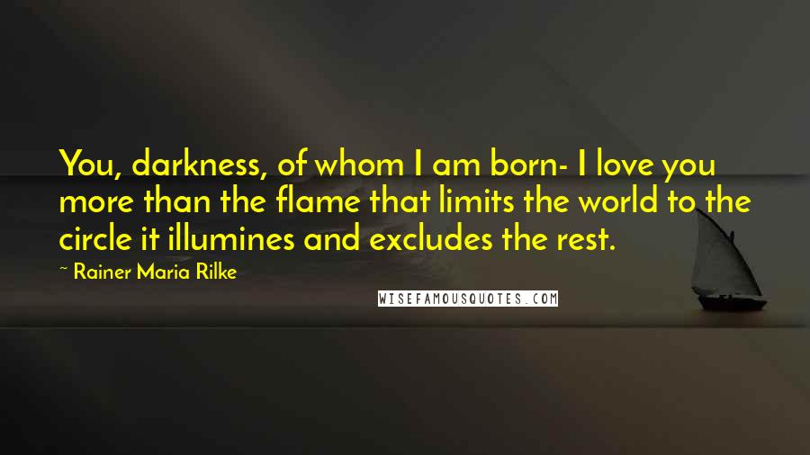 Rainer Maria Rilke Quotes: You, darkness, of whom I am born- I love you more than the flame that limits the world to the circle it illumines and excludes the rest.